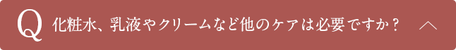Q化粧水、乳液やクリームなど他のケアは必要ですか？