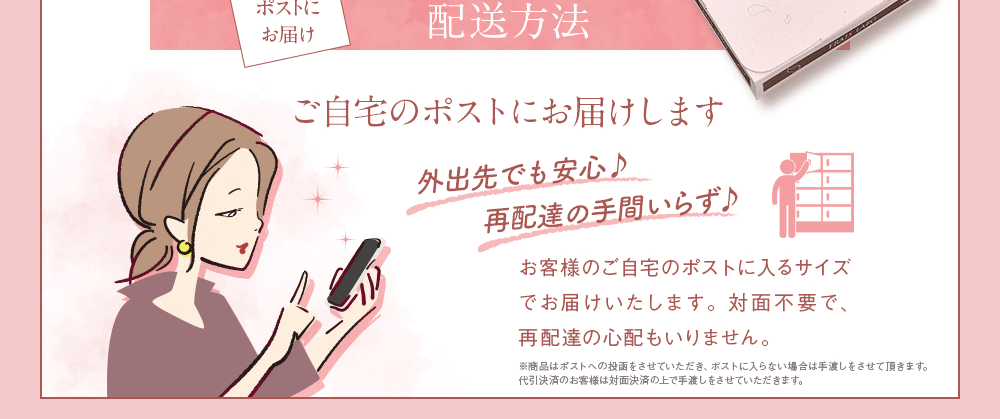 あんしんポストにお届け。配送方法。ご自宅のポストにお届けします。外出先でも安心♪再配達の手間いらず♪お客様のご自宅のポストに入るサイズでお届けいたします。配達員との対面不要で、再配達の心配もいりません。