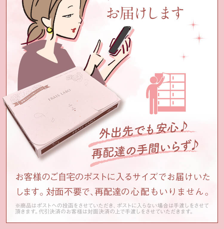 あんしんポストにお届け。配送方法。ご自宅のポストにお届けします。外出先でも安心♪再配達の手間いらず♪お客様のご自宅のポストに入るサイズでお届けいたします。配達員との対面不要で、再配達の心配もいりません。