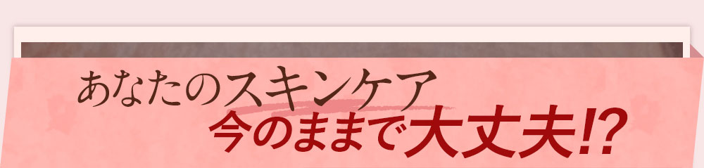 あなたのスキンケア今のままで大丈夫!?