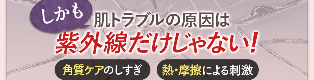 しかも 肌トラブルの原因は 紫外線だけじゃない！ 角質ケアのしすぎ/熱・摩擦による刺激