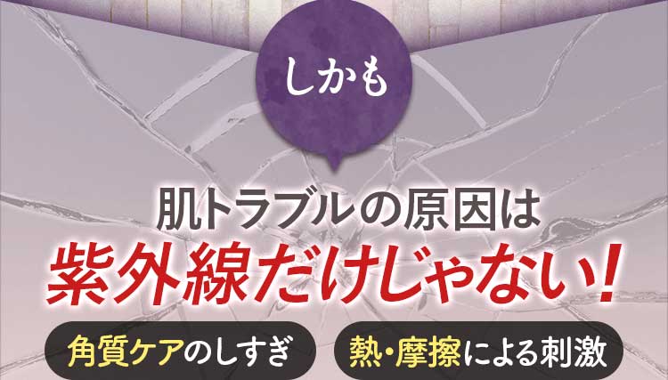 しかも 肌トラブルの原因は 紫外線だけじゃない！ 角質ケアのしすぎ/熱・摩擦による刺激