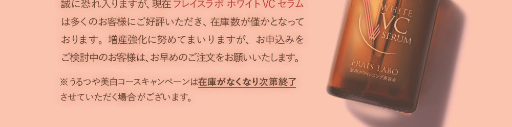 誠に恐れ入りますが、現在フレイスラボホワイトVCセラムは多くのお客様にご好評いただき、在庫数が僅かとなっております。増産強化に努めてまいりますが、お申し込みをご検討中のお客様は、お早めのご注文をお願いいたします。