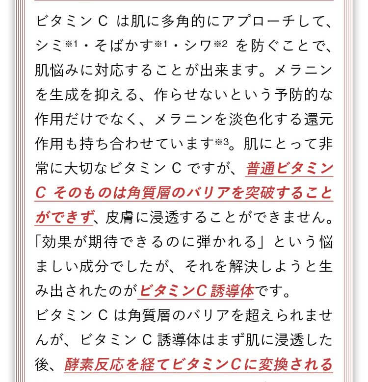 普通ビタミンCそのものは角質層のバリアを突破することができず、皮膚に浸透することができません。「効果が期待できるのに弾かれる」という悩ましい成分でしたが、それを解決しようと生み出されたのがビタミンC誘導体です。ビタミンC誘導体は浸透した後、酵素反応を経てビタミンCに変換される性質をもっています。