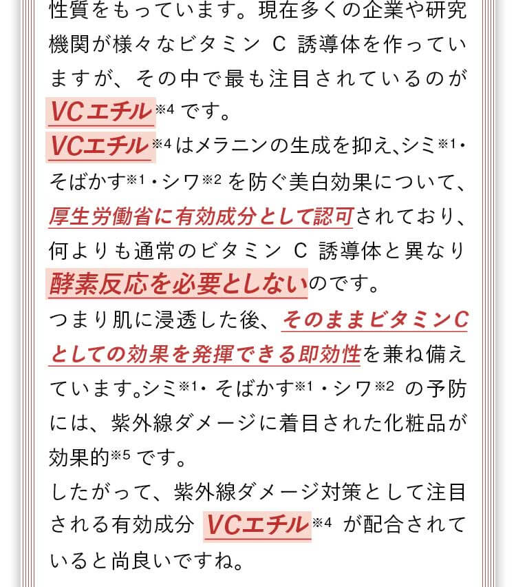 ビタミンC誘導体の中でも最も注目されているのがVCエチルです。メラニンの生成を抑え、シミ・そばかす・シワを防ぐ美白効果について、厚生労働省に有効成分として認可されており、何よりもVCエチルは酵素反応を必要としないので、肌に浸透した後そのままビタミンCとしての効果を発揮できる即効性を兼ね備えています。