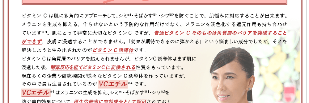 ビタミンCは肌に浸透されない。普通ビタミンCそのものは角質層のバリアを突破することができず、皮膚に浸透することができません。「効果が期待できるのに弾かれる」という悩ましい成分でしたが、それを解決しようと生み出されたのがビタミンC誘導体です。ビタミンC誘導体は浸透した後、酵素反応を経てビタミンCに変換される性質をもっています。