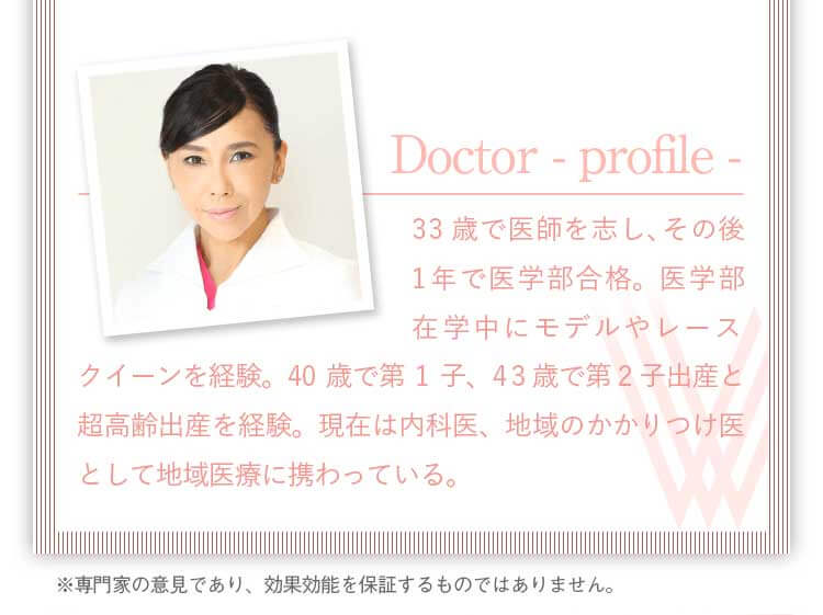 ドクタープロフィール。33歳で医師を志し、その後1年で医学部合格。医学部在学中にモデルやレースクイーンを経験。40歳で第1子、43歳で第2子出産と超高齢出産を経験。現在は内科医、地域のかかりつけ医として地域医療に携わっている。