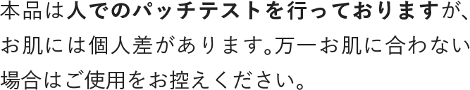 本品は人でのパッチテストを行なっておりますが、個人差があります。万一お肌に合わない場合はご使用をお控えください。