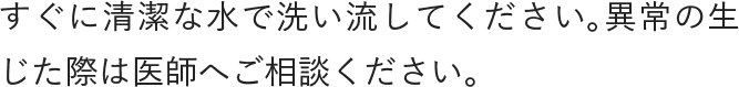 すぐに清潔な水で洗い流してください。異常の生じた際は医師へご相談ください。